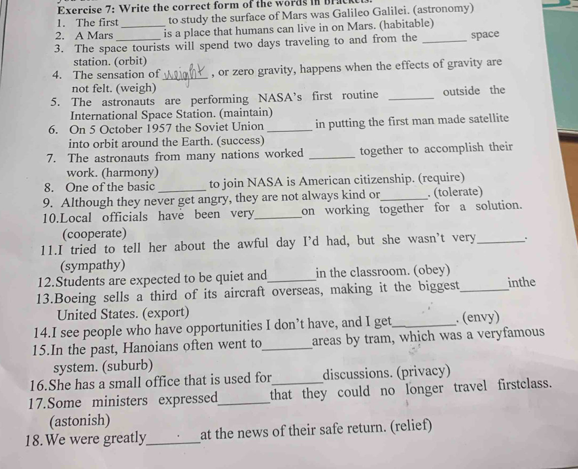 Write the correct form of the words in Bracket. 
1. The first to study the surface of Mars was Galileo Galilei. (astronomy) 
2. A Mars _is a place that humans can live in on Mars. (habitable) 
3. The space tourists will spend two days traveling to and from the _space 
station. (orbit) 
4. The sensation of _, or zero gravity, happens when the effects of gravity are 
not felt. (weigh) 
5. The astronauts are performing NASA’s first routine _outside the 
International Space Station. (maintain) 
6. On 5 October 1957 the Soviet Union _in putting the first man made satellite 
into orbit around the Earth. (success) 
7. The astronauts from many nations worked _together to accomplish their 
work. (harmony) 
8. One of the basic to join NASA is American citizenship. (require) 
9. Although they never get angry, they are not always kind or_ . (tolerate) 
10.Local officials have been very_ on working together for a solution. 
(cooperate) 
11.I tried to tell her about the awful day I’d had, but she wasn’t very_ 
(sympathy) 
12.Students are expected to be quiet and in the classroom. (obey) 
13.Boeing sells a third of its aircraft overseas, making it the biggest_ inthe 
United States. (export) 
14.I see people who have opportunities I don’t have, and I get_ . (envy) 
15.In the past, Hanoians often went to_ areas by tram, which was a veryfamous 
system. (suburb) 
16.She has a small office that is used for discussions. (privacy) 
17.Some ministers expresse_ that they could no longer travel firstclass. 
(astonish) 
18.We were greatly_ at the news of their safe return. (relief)