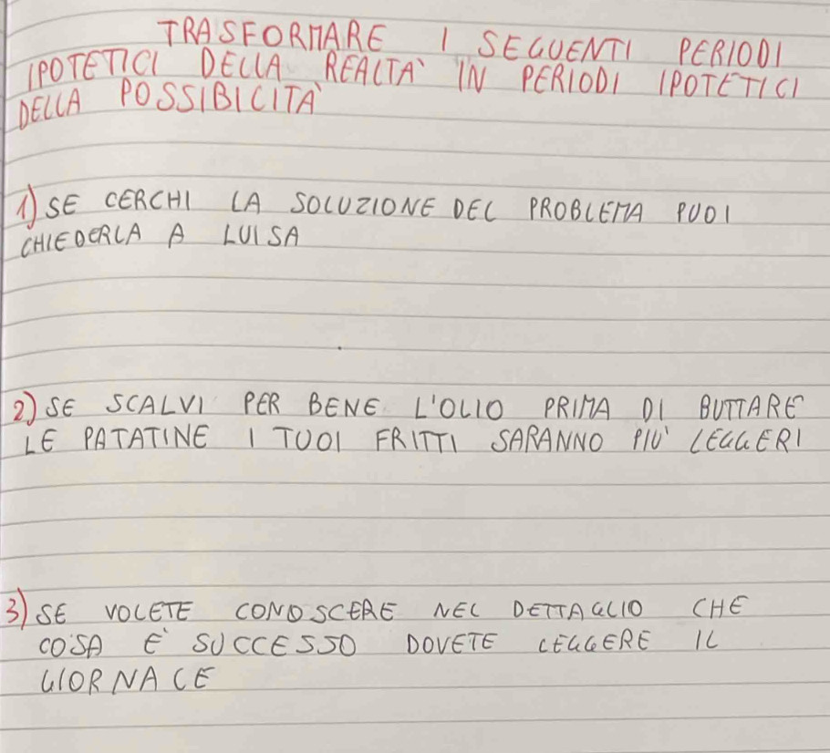 TRASFORIARE I SEGUENTI PER1ODL 
IPOTEnCL DELLA REA(TA IN PERIODI IPOTETICI 
DELA POSSIBICTTA 
ASE CERCHI CA SO(UZIONE DEC PROBCEA POO1 
CHIEOERCA A LUISA 
2SE SCALVI PER BENE L'OLIO PRIHA DI BUTTARE 
LE PATATINE I TOOI FRITTI SARANNO rho /U' LEGGERI 
3SE VOCETE CONO SCEAE NEL DETTAGLIO CHE 
COSA E SUCCESSO DOVETE CHLGERE IL 
G1ORNACE