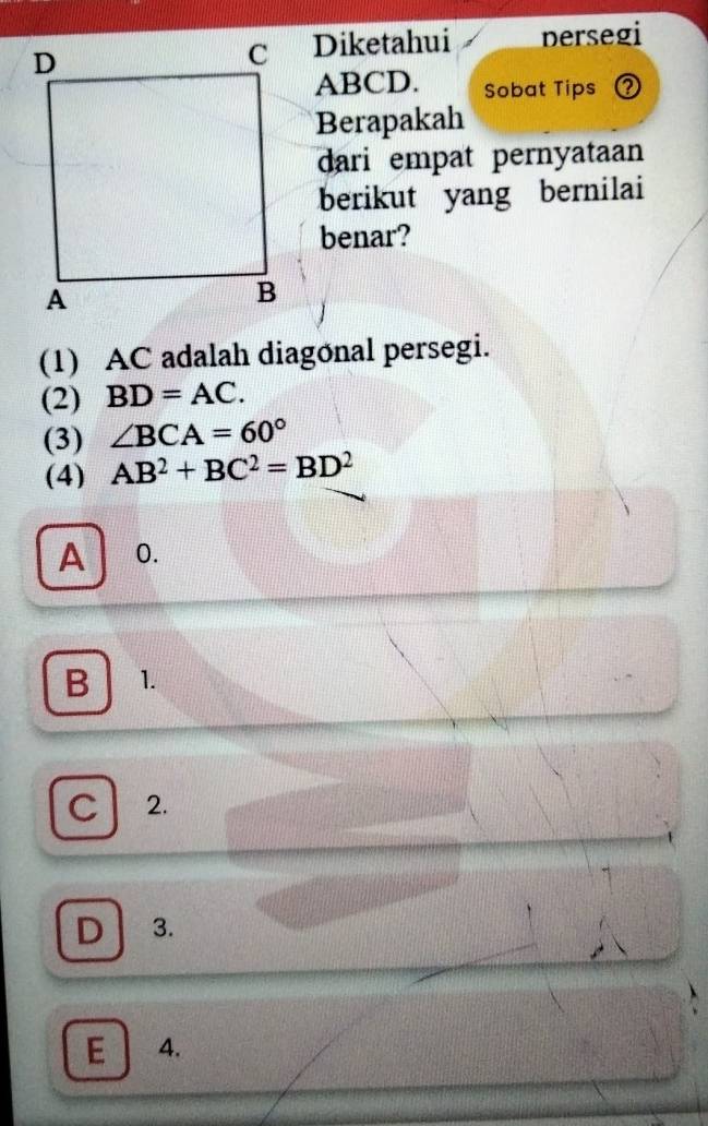 Diketahui persegi
ABCD. Sobat Tips ?
Berapakah
dari empat pernyataan
berikut yang bernilai
benar?
(1) AC adalah diagonal persegi.
(2) BD=AC.
(3) ∠ BCA=60°
(4) AB^2+BC^2=BD^2
A 0.
B 1.
C 2.
D 3.
E 4.