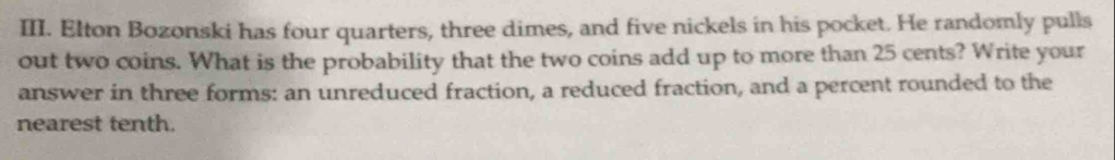 Elton Bozonski has four quarters, three dimes, and five nickels in his pocket. He randomly pulls 
out two coins. What is the probability that the two coins add up to more than 25 cents? Write your 
answer in three forms: an unreduced fraction, a reduced fraction, and a percent rounded to the 
nearest tenth.