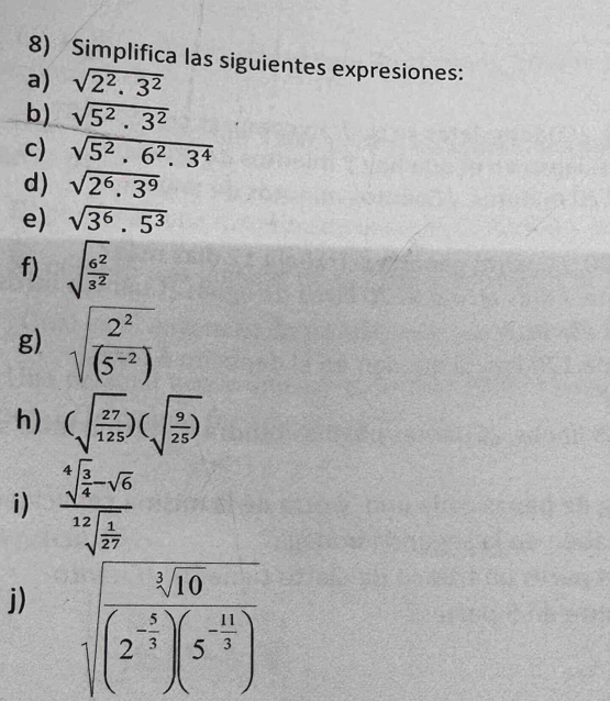 Simplifica las siguientes expresiones: 
a) sqrt(2^2.3^2)
b) sqrt(5^2.3^2)
c) sqrt(5^2.6^2.3^4)
d) sqrt(2^6.3^9)
e) sqrt(3^6.5^3)
f) sqrt(frac 6^2)3^2
g) sqrt(frac 2^2)(5^(-2))
h) (sqrt(frac 27)125)(sqrt(frac 9)25)
i) frac sqrt[4](frac 3)4-sqrt(6)sqrt[12](frac 1)27
j) sqrt(frac sqrt [3]10)(2^(-frac 4)3)(5^(-frac 11)3)