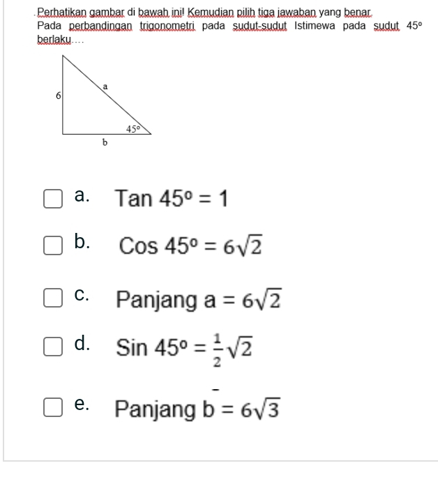 Perhatikan gambar di bawah ini! Kemudian pilih tiga jawaban yang benar.
Pada perbandingan trigonometri pada sudut-sudut Istimewa pada sudut 45°
berlaku... .
a. Tan45°=1
b. Cos45^o=6sqrt(2)
c. Panjang a=6sqrt(2)
d. Sin45°= 1/2 sqrt(2)
e. Panjang b=6sqrt(3)