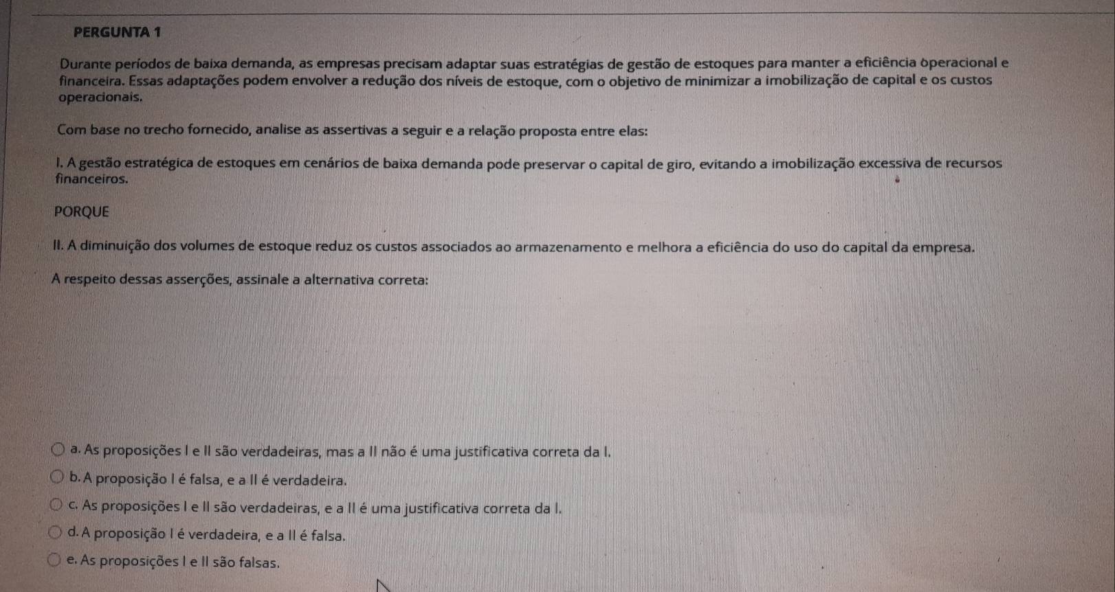 PERGUNTA 1
Durante períodos de baixa demanda, as empresas precisam adaptar suas estratégias de gestão de estoques para manter a eficiência operacional e
financeira. Essas adaptações podem envolver a redução dos níveis de estoque, com o objetivo de minimizar a imobilização de capital e os custos
operacionais.
Com base no trecho fornecido, analise as assertivas a seguir e a relação proposta entre elas:
l. A gestão estratégica de estoques em cenários de baixa demanda pode preservar o capital de giro, evitando a imobilização excessiva de recursos
financeiros.
PORQUE
II. A diminuição dos volumes de estoque reduz os custos associados ao armazenamento e melhora a eficiência do uso do capital da empresa.
A respeito dessas asserções, assinale a alternativa correta:
a. As proposições I e II são verdadeiras, mas a II não é uma justificativa correta da I.
b. A proposição I é falsa, e a II é verdadeira.
c. As proposições I e II são verdadeiras, e a II é uma justificativa correta da I.
d.A proposição I éverdadeira, e a II é falsa.
e. As proposições I e II são falsas.