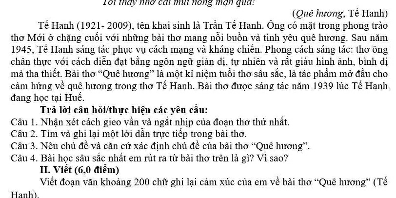 Toi tháy nhơ cái mùi nóng mạn qua: 
(Quê hương, Tế Hanh) 
Tế Hanh (1921- 2009), tên khai sinh là Trần Tế Hanh. Ông có mặt trong phong trào 
thơ Mới ở chặng cuối với những bài thơ mang nỗi buồn và tình yêu quê hương. Sau năm 
1945, Tế Hanh sáng tác phục vụ cách mạng và kháng chiến. Phong cách sáng tác: thơ ông 
chân thực với cách diễn đạt bằng ngôn ngữ giản dị, tự nhiên và rất giàu hình ảnh, bình dị 
mà tha thiết. Bài thơ “Quê hương” là một kỉ niệm tuổi thơ sâu sắc, là tác phẩm mở đầu cho 
cảm hứng về quê hương trong thơ Tế Hanh. Bài thơ được sáng tác năm 1939 lúc Tế Hanh 
đang học tại Huế. 
Trả lời câu hỏi/thực hiện các yêu cầu: 
Câu 1. Nhận xét cách gieo vần và ngắt nhịp của đoạn thơ thứ nhất. 
Câu 2. Tìm và ghi lại một lời dẫn trực tiếp trong bài thơ. 
Câu 3. Nêu chủ đề và căn cứ xác định chủ đề của bài thơ “Quê hương”. 
Câu 4. Bài học sâu sắc nhất em rút ra từ bài thơ trên là gì? Vì sao? 
II. Viết (6,0 điểm) 
Viết đoạn văn khoảng 200 chữ ghi lại cảm xúc của em về bài thơ “Quê hương” (Tế 
Hanh).