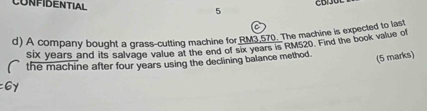 CONFIDENTIAL 
CB/JUL 
5 
C 
d) A company bought a grass-cutting machine for RM3,570. The machine is expected to last
six years and its salvage value at the end of six years is RM520. Find the book value of 
the machine after four years using the declining balance method. 
(5 marks)