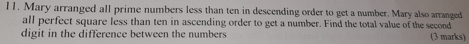 Mary arranged all prime numbers less than ten in descending order to get a number. Mary also arranged 
all perfect square less than ten in ascending order to get a number. Find the total value of the second 
digit in the difference between the numbers (3 marks)