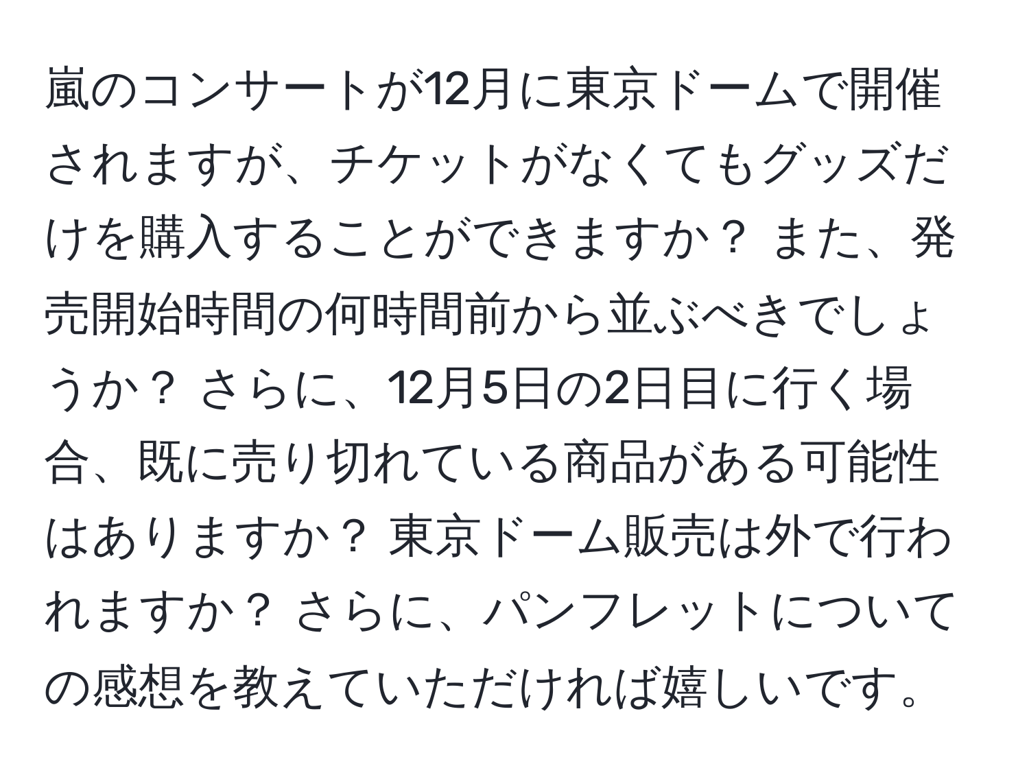 嵐のコンサートが12月に東京ドームで開催されますが、チケットがなくてもグッズだけを購入することができますか？ また、発売開始時間の何時間前から並ぶべきでしょうか？ さらに、12月5日の2日目に行く場合、既に売り切れている商品がある可能性はありますか？ 東京ドーム販売は外で行われますか？ さらに、パンフレットについての感想を教えていただければ嬉しいです。