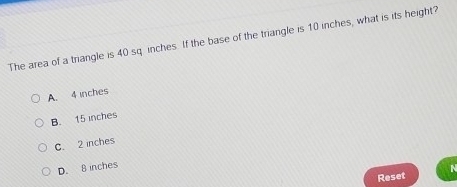 The area of a triangle is 40 sq inches. If the base of the triangle is 10 inches, what is its height?
A. 4 inches
B. 15 inches
C. 2 inches
D. B inches
Reset N