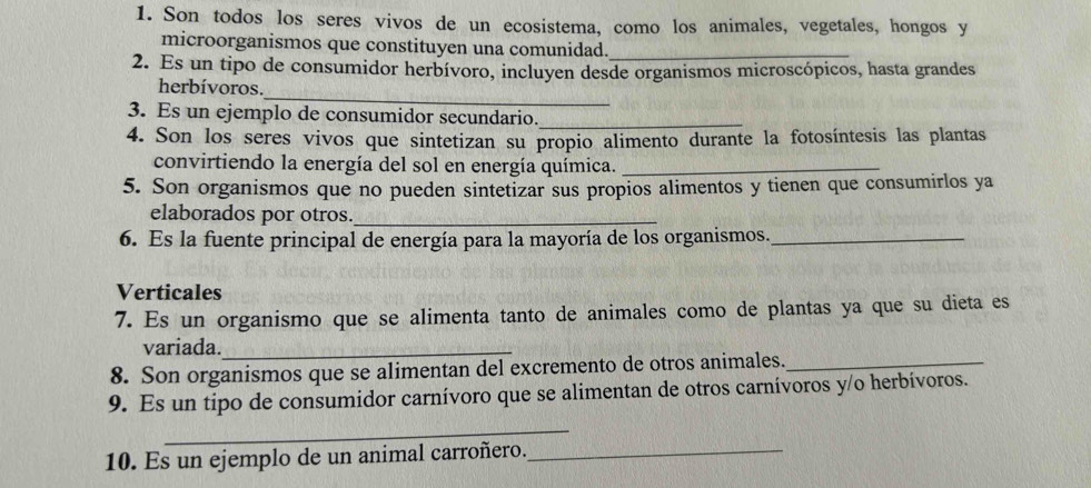 Son todos los seres vivos de un ecosistema, como los animales, vegetales, hongos y 
microorganismos que constituyen una comunidad._ 
2. Es un tipo de consumidor herbívoro, incluyen desde organismos microscópicos, hasta grandes 
_ 
herbívoros. 
3. Es un ejemplo de consumidor secundario._ 
4. Son los seres vivos que sintetizan su propio alimento durante la fotosíntesis las plantas 
convirtiendo la energía del sol en energía química._ 
5. Son organismos que no pueden sintetizar sus propios alimentos y tienen que consumirlos ya 
elaborados por otros_ 
6. Es la fuente principal de energía para la mayoría de los organismos._ 
Verticales 
7. Es un organismo que se alimenta tanto de animales como de plantas ya que su dieta es 
variada._ 
8. Son organismos que se alimentan del excremento de otros animales._ 
9. Es un tipo de consumidor carnívoro que se alimentan de otros carnívoros y/o herbívoros. 
_ 
10. Es un ejemplo de un animal carroñero. 
_