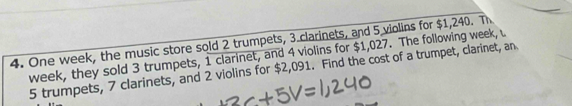 One week, the music store sold 2 trumpets, 3 clarinets, and 5 violins for $1,240. Th 
week, they sold 3 trumpets, 1 clarinet, and 4 violins for $1,027. The following week, u
5 trumpets, 7 clarinets, and 2 violins for $2,091. Find the cost of a trumpet, clarinet, an