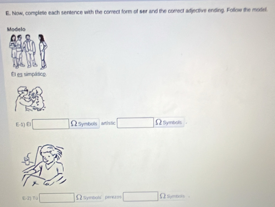 Now, complete each sentence with the correct form of ser and the correct adjective ending. Follow the model. 
Él es simpático 
E-1) Él □ ΩSymbols artistic □ Ωsymbols 
E-2) Tú □ Ω symbols' perezos □ Ω symbols