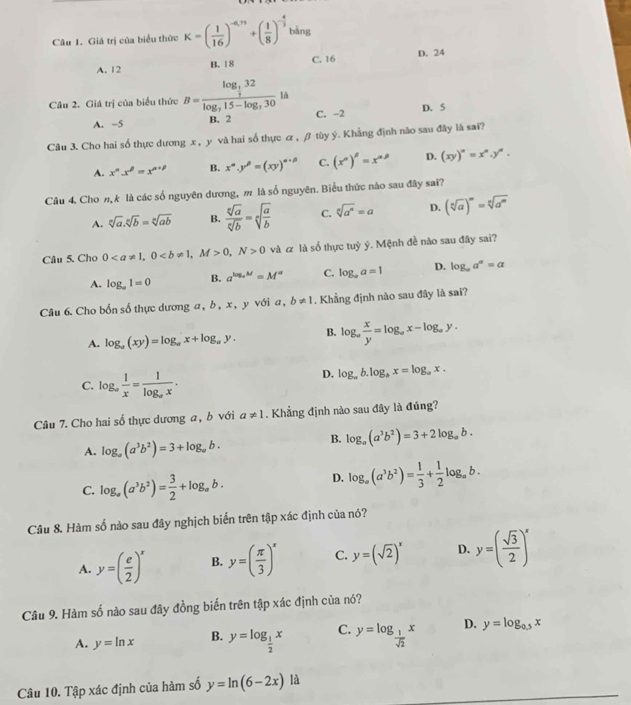 Giá trị của biểu thức K=( 1/16 )^-0,75+( 1/8 )^- 4/3  bằng
A. 12 B. 18 C. 16 D. 24
Câu 2. Giá trị của biểu thức B=frac log _ 1/7 32log _715-log _7301 à
A. -5 B. 2 C. -2 D. 5
Câu 3. Cho hai số thực dương x , y và hai số thực α, β tùy ý. Khẳng định nào sau đây là sai?
A. x^(alpha).x^(beta)=x^(alpha +beta) B. x^(alpha).y^(beta)=(xy)^alpha +beta  C. (x^(alpha))^beta =x^(alpha beta) D. (xy)^alpha =x^(alpha).y^(alpha).
Câu 4. Cho n,k là các số nguyên dương, m là số nguyên. Biểu thức nào sau đây sai?
A. sqrt[n](a).sqrt[n](b)=sqrt[n](ab) B.  sqrt[n](a)/sqrt[n](b) =sqrt[n](frac a)b C. sqrt[n](a^n)=a D. (sqrt[n](a))^m=sqrt[n](a^m)
Câu 5. Cho 00,N>0 và α là số thực tuỳ ý. Mệnh đề nào sau đây sai?
A. log _a1=0 B. a^(log _a)M=M^(alpha) C. log _aa=1 D. log _aa^a=alpha
Câu 6. Cho bốn số thực dương a, b , x, y với a, b!= 1. Khẳng định nào sau đây là sai?
A. log _a(xy)=log _ax+log _ay.
B. log _a x/y =log _ax-log _ay.
C. log _a 1/x =frac 1log _ax.
D. log _ab.log _bx=log _ax.
Câu 7. Cho hai số thực dương a, b với a!= 1. Khẳng định nào sau đây là đúng?
A. log _a(a^3b^2)=3+log _ab.
B. log _a(a^3b^2)=3+2log _ab.
C. log _a(a^3b^2)= 3/2 +log _ab.
D. log _a(a^3b^2)= 1/3 + 1/2 log _ab.
Câu 8. Hàm số nào sau đây nghịch biến trên tập xác định của nó?
A. y=( e/2 )^x B. y=( π /3 )^x C. y=(sqrt(2))^x D. y=( sqrt(3)/2 )^x
Câu 9. Hàm số nào sau đây đồng biến trên tập xác định của nó?
A. y=ln x B. y=log _ 1/2 x C. y=log _ 1/sqrt(2) x D. y=log _0.5x
Câu 10. Tập xác định của hàm số y=ln (6-2x) là