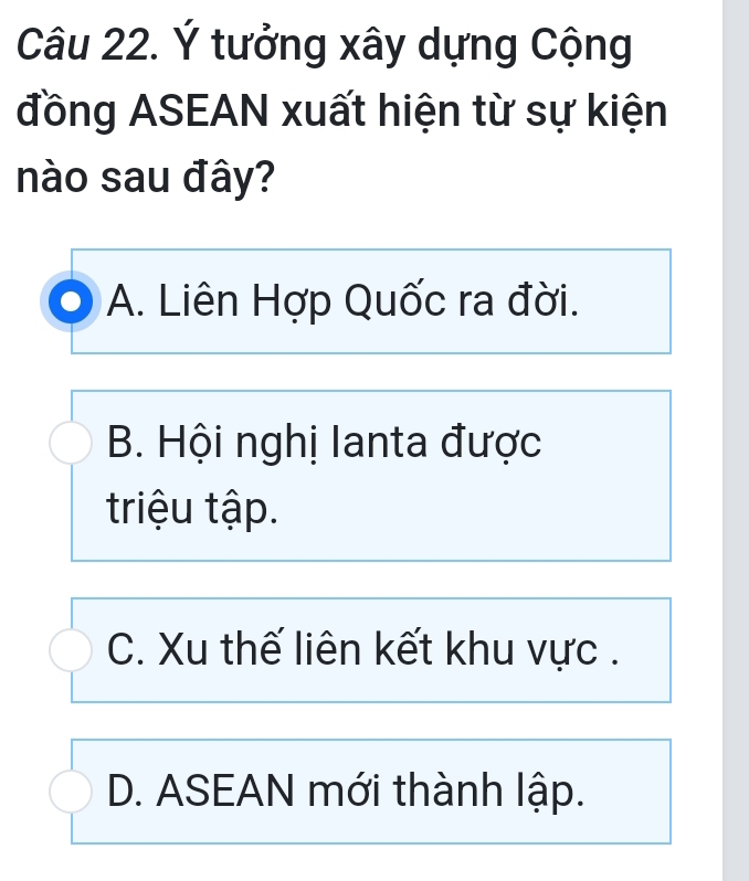 Ý tưởng xây dựng Cộng
đồng ASEAN xuất hiện từ sự kiện
nào sau đây?
A. Liên Hợp Quốc ra đời.
B. Hội nghị Ianta được
triu tập.
C. Xu thế liên kết khu vực .
D. ASEAN mới thành lập.