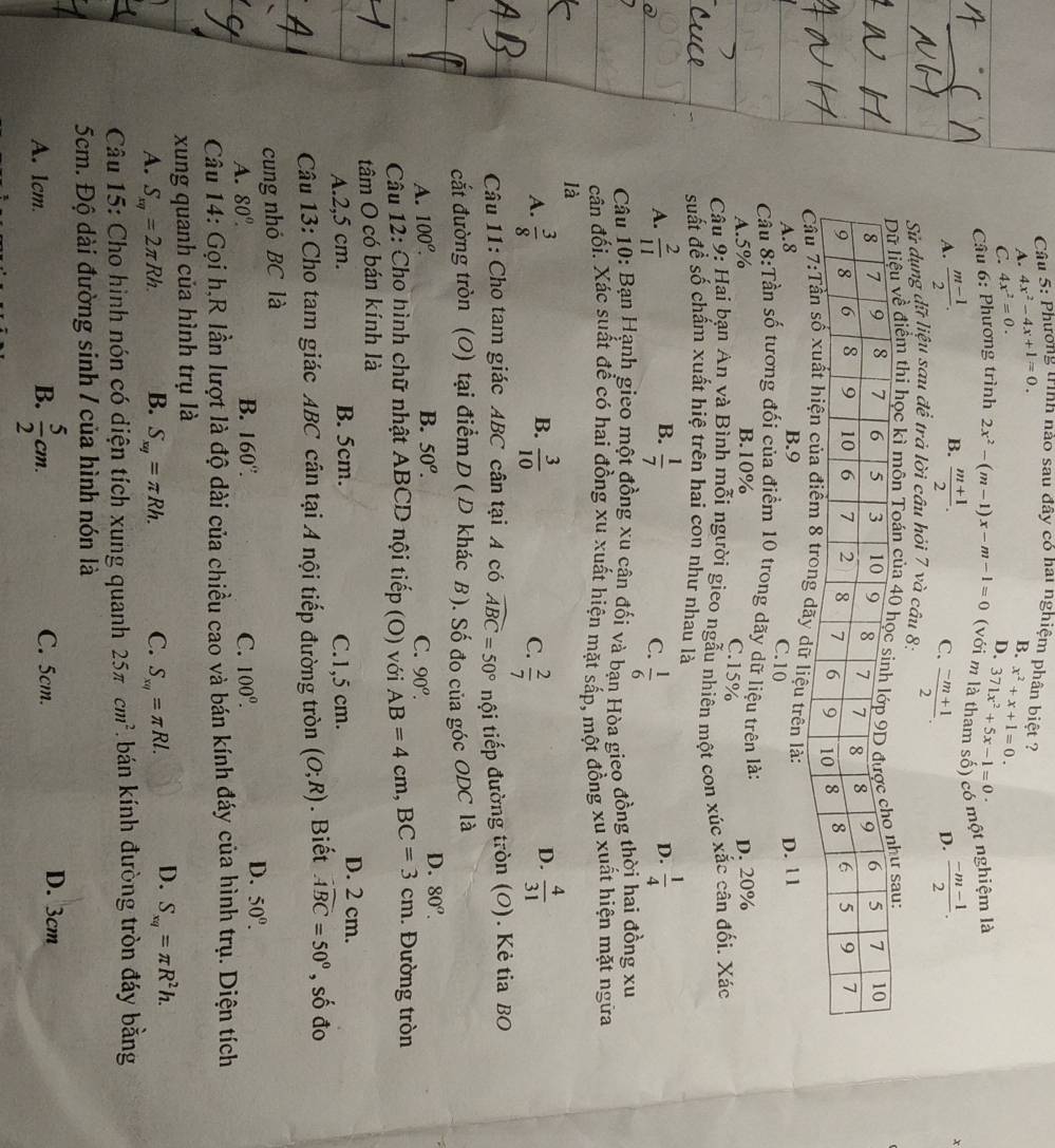 Phương trình nào sau đây có hai nghiệm phân biệt ? B. x^2+x+1=0.
A. 4x^2-4x+1=0.
C. 4x^2=0.
D. 371x^2+5x-1=0
Câu 6: Phương trình 2x^2-(m-1)x-m-1=0 ( với m là tham số) có một nghiệm là
B.
A.  (m-1)/2 .  (m+1)/2 .  (-m-1)/2 .
C.
Sử dụng dữ liệu sau để trả lời câu hỏi 7 và câu 8:  (-m+1)/2 .
x
D.
ểm th
liệu trên là: D. l 1
A.8 B.9
C.10
Cầu 8:Tần số tương đối của điểm 10 trong dãy dữ liệu trên là:
A.5% B.10% D. 20%
C.15%
Câu 9: Hai bạn An và Bình mỗi người gieo ngẫu nhiên một con xúc xắc cân đối. Xác
suất đề số chẩm xuất hiệ trên hai con như nhau là
B.
A.  2/11   1/7  D.  1/4 
C.  1/6 
Câu 10: Bạn Hạnh gieo một đồng xu cận đối và bạn Hòa gieo đồng thời hai đồng xu
cân đối. Xác suất để có hai đồng xu xuất hiện mặt sắp, một đồng xu xuất hiện mặt ngữa
là
B.
A.  3/8   3/10   2/7 
C.
D.  4/31 
Câu 11: Cho tam giác ABC cân tại A có widehat ABC=50° tnội tiếp đường tròn (O). Kẻ tia BO
cắt đường tròn (O) tại điểm D ( D khác B). Số đo của góc ODC là
A. 100^o. B. 50^o.
D. 80^o.
C. 90^o.
Câu 12: Cho hình chữ nhật ABCD nội tiếp  (O) với AB=4cm n, BC=3cm. Đường tròn
tâm O có bán kính là
A.2,5 cm. B. 5cm. C.1,5 cm.
D. 2 cm.
Câu 13: Cho tam giác ABC cân tại A nội tiếp đường tròn (O;R). Biết widehat ABC=50° , số đo
cung nhỏ BC là
A. 80°. B. 160°. C. 100^(0^
D. 50^circ).
Câu 14: Gọi h,R lần lượt là độ dài của chiều cao và bán kính đáy của hình trụ. Diện tích
xung quanh của hình trụ là
A. S_π q=2π Rh. B. S_xy=π Rh. C. S_xy=π Rl. D. S_xq=π R^2h.
Câu 15: Cho hình nón có diện tích xung quanh 25π cm^2 bán kính đường tròn đáy bằng
5cm. Độ dài đường sinh / của hình nón là
A. 1cm. B.  5/2 cm. C. 5cm.
D. 3cm