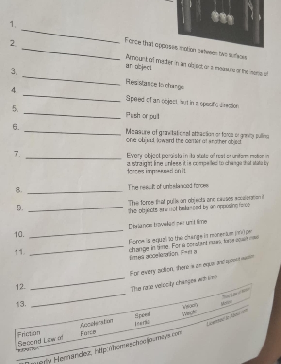 Force that urfaces
_
2. Amount of matter in an object or a measure or the inertia of
3.
an object
Resistance to change
4. _Speed of an object, but in a specific direction
5. _Push or pull
6. _Measure of gravitational attraction or force or gravity pulling
one object toward the center of another object
7.
_Every object persists in its state of rest or uniform motion in
a straight line unless it is compelled to change that state by
forces impressed on it.
8. _The result of unbalanced forces
9. _The force that pulls on objects and causes acceleration if
the objects are not balanced by an opposing force
_
Distance traveled per unit time
10.
Force is equal to the change in monentum (mV) per
11.
_times acceleration. change in time. For a constant mass, force equals mass
F=m a
For every action, there is an equal and opposit reaction
_
12.
_The rate velocity changes with time
Third Law of Motor
13.
Acceleration Speed Weight Velocity Medicv
Licensed to About com
Friction Force
Second Law of Inertia
overly Hernandez, http://homeschooljourneys.com