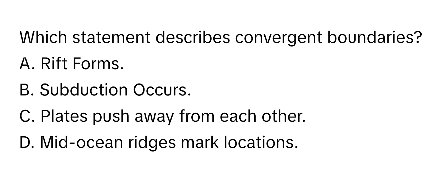 Which statement describes convergent boundaries? 

A. Rift Forms.
B. Subduction Occurs.
C. Plates push away from each other.
D. Mid-ocean ridges mark locations.