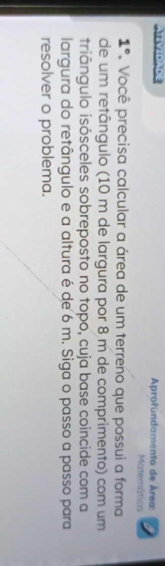 ATIVIDADE Aprofundamento de Área: 
Matemática 
1° Você precisa calcular a área de um terreno que possui a forma 
de um retângulo (10 m de largura por 8 m de comprimento) com um 
triângulo isósceles sobreposto no topo, cuja base coincide com a 
largura do retângulo e a altura é de 6 m. Siga o passo a passo para 
resolver o problema.