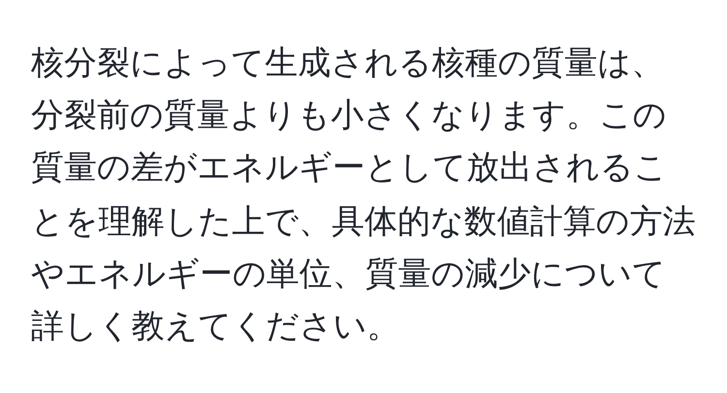 核分裂によって生成される核種の質量は、分裂前の質量よりも小さくなります。この質量の差がエネルギーとして放出されることを理解した上で、具体的な数値計算の方法やエネルギーの単位、質量の減少について詳しく教えてください。