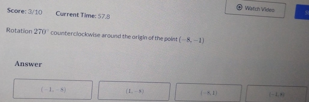 Watch Video S
Score: 3/10 Current Time: 57.8
Rotation 270° counterclockwise around the origin of the point (-8,-1)
Answer
(-1,-8)
(1,-8)
(-8,1)
(-1,8)