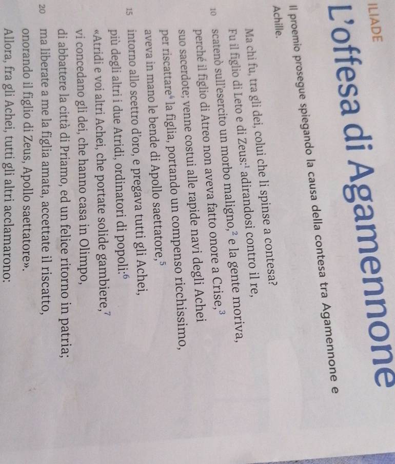 ILIADE 
L’'offesa di Agamennone 
Il proemio prosegue spiegando la causa della contesa tra Agamennone e 
Achille. 
Ma chi fu, tra gli dei, colui che li spinse a contesa? 
Fu il figlio di Leto e di Zeus:¹ adirandosi contro il re,
10 scatenó sull'esercito un morbo maligno,² e la gente moriva, 
perché il figlio di Atreo non aveva fatto onore a Crise,³ 
suo sacerdote; venne costui alle rapide navi degli Achei 
per riscattare⁴ la figlia, portando un compenso ricchissimo, 
aveva in mano le bende di Apollo saettatore, 5
15 intorno allo scettro d’oro, e pregava tutti gli Achei, 
più degli altri i due Atridi, ordinatori di popoli:ó 
«Atridi e voi altri Achei, che portate solide gambiere, 
vi concedano gli dei, che hanno casa in Olimpo, 
di abbattere la città di Priamo, ed un felice ritorno in patria; 
20 ma liberate a me la figlia amata, accettate il riscatto, 
onorando il figlio di Zeus, Apollo saettatore». 
Allora, fra gli Achei, tutti gli altri acclamarono: