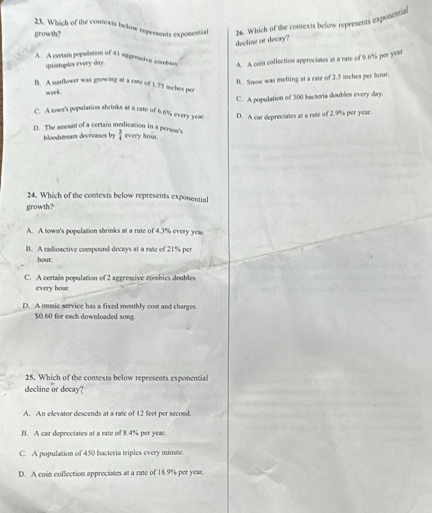 Which of the contexts below represents exponential 26. Which of the contexts below represents exponential
growth?
decline or decay?
A. A certain population of 41 aggressive zombies
quintuples every day.
A. A coin collection appreciates at a rate of 9.6% per year
week. B. Snow was melting at a rate of 2.5 inches per hour.
B. A sunflower was growing at a rate of 1.75 inches per
C. A population of 300 bacteria doubles every day.
C. A town's population shrinks at a rate of 6.6% every year. D. A car depreciates at a rate of 2.9% per year.
D. The amount of a certain medication in a person's
bloodstream decreases by  3/4  every hour.
24. Which of the contexts below represents exponential
growth?
A. A town's population shrinks at a rate of 4.3% every year.
B. A radioactive compound decays at a rate of 21% per
hour.
C. A certain population of 2 aggressive zombies doubles
every hour.
D. A music service has a fixed monthly cost and charges
$0.60 for each downloaded song.
25. Which of the contexts below represents exponential
decline or decay?
A. An elevator descends at a rate of 12 feet per second.
B. A car depreciates at a rate of 8.4% per year.
C. A population of 450 bacteria triples every minute.
D. A coin collection appreciates at a rate of 18.9% per year.