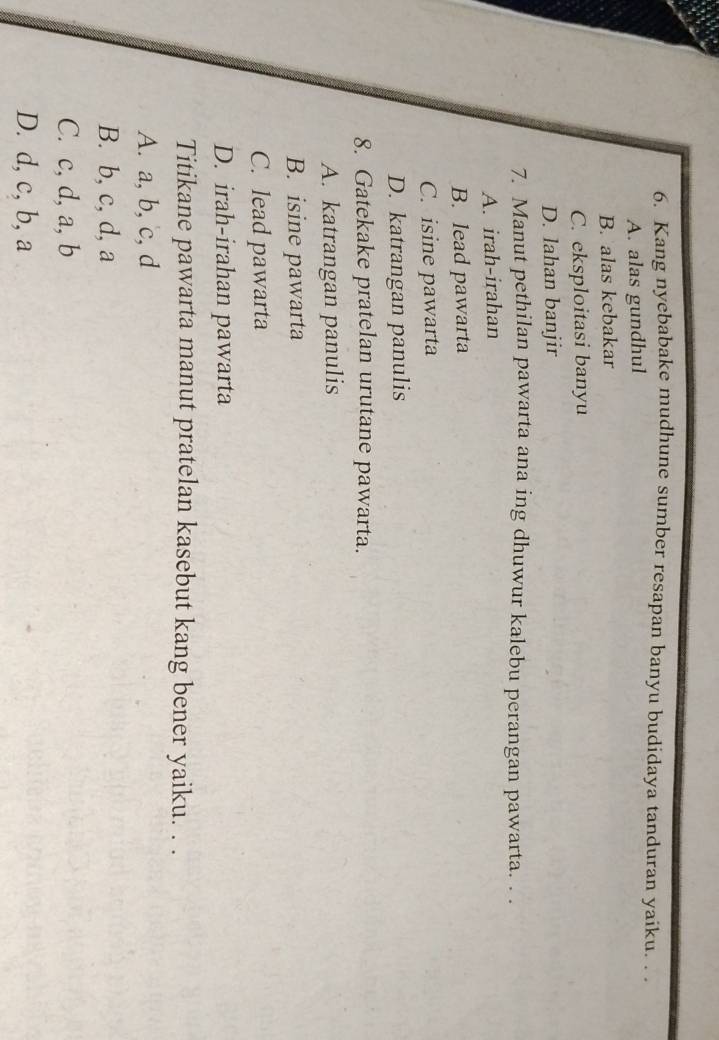 Kang nyebabake mudhune sumber resapan banyu budidaya tanduran yaiku. . .
A. alas gundhul
B. alas kebakar
C. eksploitasi banyu
D. lahan banjir
7. Manut pethilan pawarta ana ing dhuwur kalebu perangan pawarta. . .
A. irah-irahan
B. lead pawarta
C. isine pawarta
D. katrangan panulis
8. Gatekake pratelan urutane pawarta.
A. katrangan panulis
B. isine pawarta
C. lead pawarta
D. irah-irahan pawarta
Titikane pawarta manut pratelan kasebut kang bener yaiku. . .
A. a, b, c, d
B. b, c, d, a
C. c, d, a, b
D. d, c, b, a