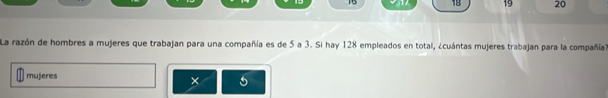 15 18 19 20 
La razón de hombres a mujeres que trabajan para una compañía es de 5 a 3. Si hay 128 empleados en total, ¿cuántas mujeres trabajan para la compañía? 
mujeres 
×