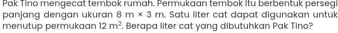 Pak Tino mengecat tembok rumah. Permukaan tembok itu berbentuk persegi 
panjang dengan ukuran 8m* 3m. Satu liter cat dapat digunakan untuk 
menutup permukaan 12m^2. Berapa liter cat yang dibutuhkan Pak Tino?