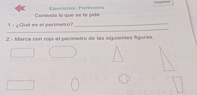 Ejercicios: Perímetro Imprimir 
Contesta lo que se te pide 
_ 
_ 
1.- ¿Qué es el perímetro? 
2.- Marca con rojo el perímetro de las siguientes figuras.