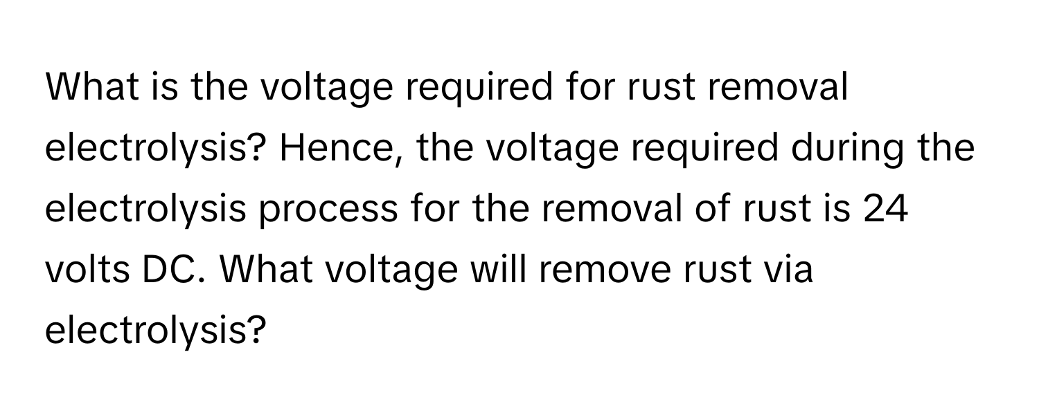 What is the voltage required for rust removal electrolysis?  Hence, the voltage required during the electrolysis process for the removal of rust is 24 volts DC. What voltage will remove rust via electrolysis?