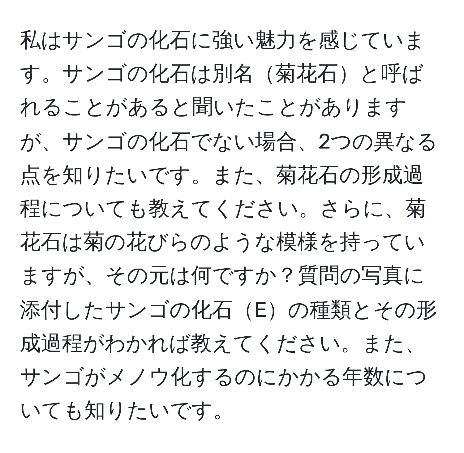 私はサンゴの化石に強い魅力を感じています。サンゴの化石は別名菊花石と呼ばれることがあると聞いたことがありますが、サンゴの化石でない場合、2つの異なる点を知りたいです。また、菊花石の形成過程についても教えてください。さらに、菊花石は菊の花びらのような模様を持っていますが、その元は何ですか？質問の写真に添付したサンゴの化石Eの種類とその形成過程がわかれば教えてください。また、サンゴがメノウ化するのにかかる年数についても知りたいです。