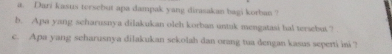 Dari kasus tersebut apa dampak yang dirasakan bagi korban ? 
b. Apa yang scharusnya dilakukan oleh korban untuk mengatasi hal tersebut ? 
c. Apa yang seharusnya dilakukan sekolah dan orang tua dengan kasus seperti ini ?