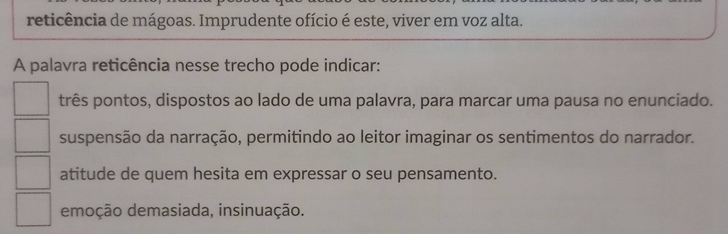 reticência de mágoas. Imprudente ofício é este, viver em voz alta.
A palavra reticência nesse trecho pode indicar:
três pontos, dispostos ao lado de uma palavra, para marcar uma pausa no enunciado.
suspensão da narração, permitindo ao leitor imaginar os sentimentos do narrador.
atitude de quem hesita em expressar o seu pensamento.
emoção demasiada, insinuação.