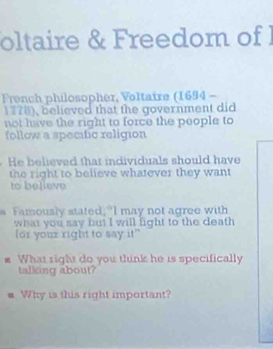 oltaire & Freedom of I 
French philosopher, Voltaire (1694 - 
1778), believed that the government did 
not have the right to force the people to 
follow a specific religion 
He believed that individuals should have 
the right to believe whatever they want 
to belleve 
a Famously stated,"I may not agree with 
what you say but I will fight to the death 
for your right to say it" 
P What right do you think he is specifically 
talking about? 
Why is this right important?