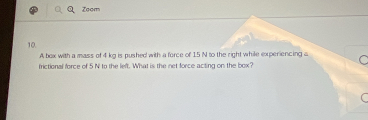 Zoom 
10. 
A box with a mass of 4 kg is pushed with a force of 15 N to the right while experiencing a 
frictional force of 5 N to the left. What is the net force acting on the box? 
a