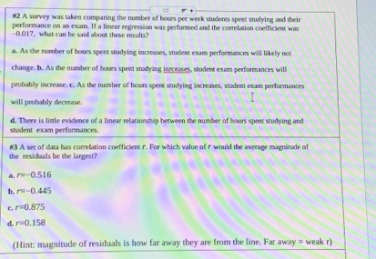 #2 A survey was taken comparing the number of hours per week students spent studying and their
performance on an exam. If a linear regression was performed and the correlation coefficient was
-0.017, what can be said about these results?
a. As the number of hours spent studying increases, student exam performances will likely not
change. b. As the number of hours spent studying ineceases, student exam performances will
probably increase. c. As the number of hours spent studying increases, student exam performances
will probably decrease.
d. There is little evidence of a linear relationship between the number of hours spent studying and
student exam performances.
#3 A set of data has correlation coefficient r. For which value of r would the average magnitade of
the residuals be the largest?
a. r=-0.516
b. r=-0.445
C. r=0.875
e r=0.158
(Hint: magnitude of residuals is how far away they are from the line. Far away = weak r)