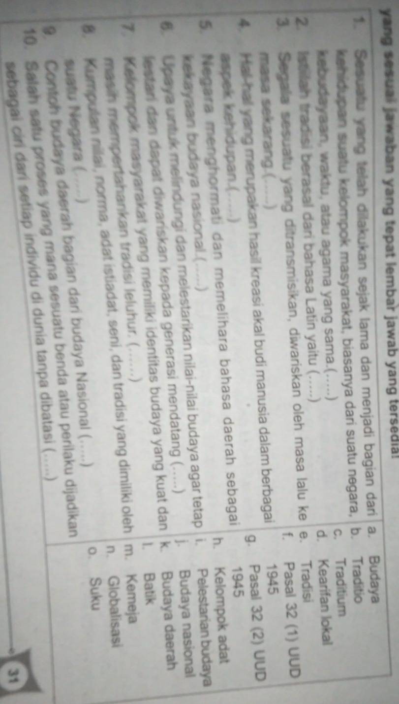 yang sesual jawaban yang tepat lembar jawab yang tersedia!
1. Sesuatu yang telah dilakukan sejak lama dan menjadi bagian dari a. Budaya
kehidupan suatu kelompok masyarakat, biasanya dari suatu negara, b. Traditio
kebudayaan, waktu, atau agama yang sama.(.....) c. Traditium
2. Istilah tradisi berasal dari bahasa Latin yaitu ( ……) d. Kearifan lokal
3. Segala sesuatu yang ditransmisikan, diwariskan oleh masa lalu ke e. Tradisi
masa sekarang.(…....) f. Pasal 32 (1) UUD
4. Hal-hall yang merupakan hasil kreasi akal budi manusia dalam berbagai 1945
aspek kehidupan.(. …) g. Pasal 32 (2) UUD
5. Negara menghormati dan memelihara bahasa daerah sebagai 1945
h. Kelompok adat
kekayaan budaya nasional.(.....)
6. Upaya untuk melindungi dan melestarikan nilai-nilai budaya agar tetap i. Pelestarian budaya
lestari dan dapat diwariskan kepada generasi mendatang (. …) j. Budaya nasional
7. Kelompok masyarakat yang memiliki identitas budaya yang kuat dan k. Budaya daerah
I. Batik
masih mempertahankan tradisi leluhur. (. (……)
n. Globalisasi
8. Kumpulan nilai, norma, adat istiadat, seni, dan tradisi yang dimiliki oleh m. Kemeja
suatu Negara (....)
9. Contoh budaya daerah bagian dari budaya Nasional (…...)
o. Suku
10. Salah satu proses yang mana sesuatu benda atau perilaku dijadikan
sebagai ciri dari setiap individu di dunia tanpa dibatasi (.....)
31