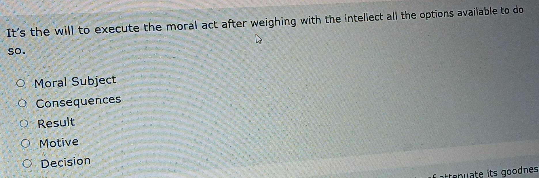 It's the will to execute the moral act after weighing with the intellect all the options available to do
so.
Moral Subject
Consequences
Result
Motive
Decision
atten ate its goodnes