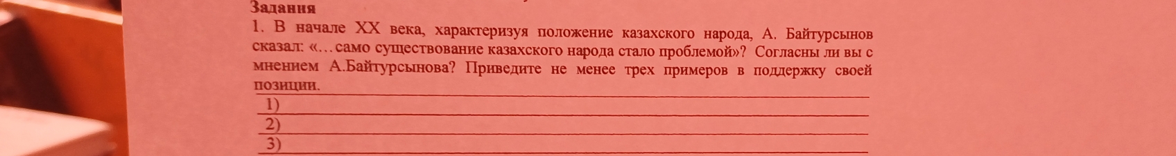 Задания 
1. В начале ΧΧ века, характеризуя πоложение казахского народа, А. Байтурсьнов 
сказал «…само сушествование казахского народа стало проблемой»? Согласны ли вы с 
мненнем А.Байтурсьнова? Приведите не менее трех примеров в πодлержку своей 
ΠO3ИUии. 
1) 
_ 
_ 
2) 
_ 
3) 
_