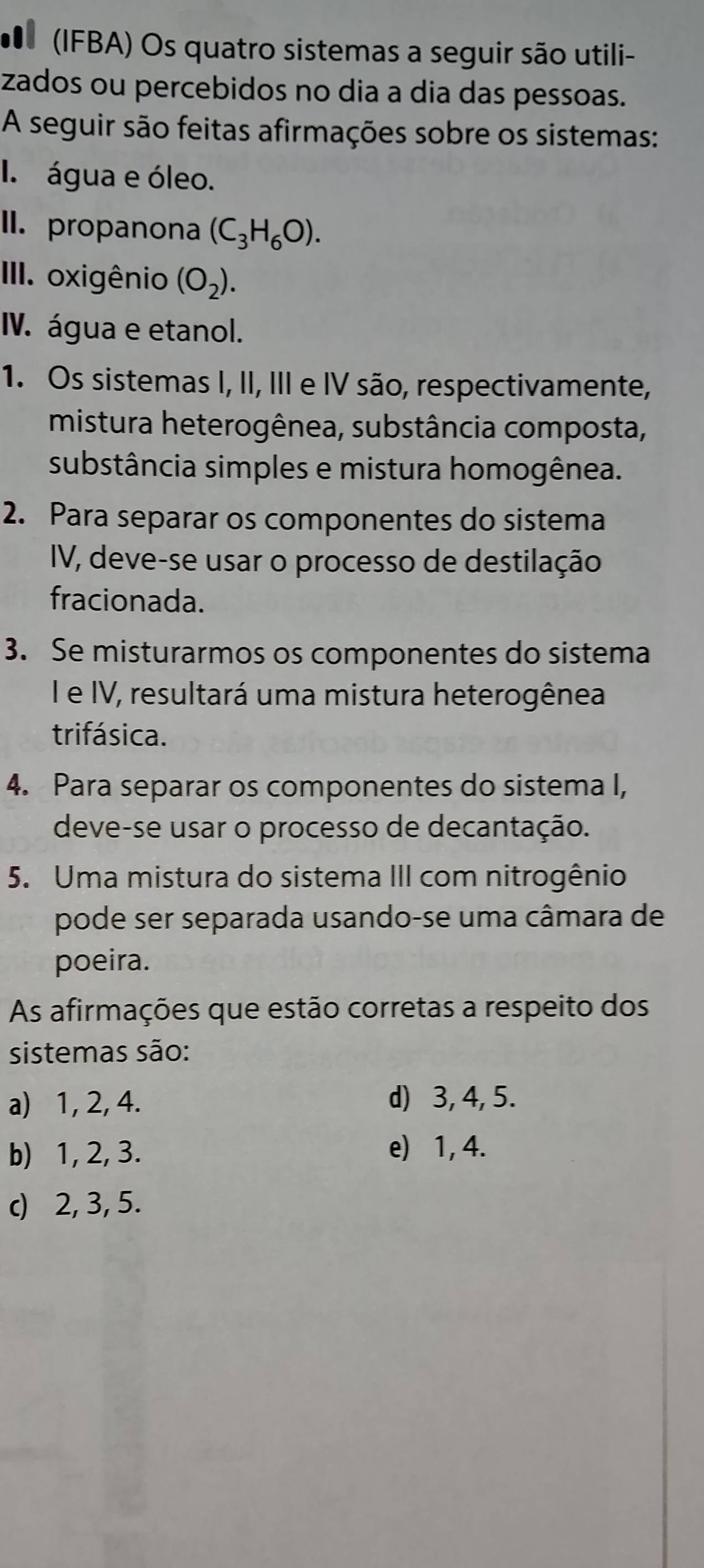 (IFBA) Os quatro sistemas a seguir são utili-
zados ou percebidos no dia a dia das pessoas.
A seguir são feitas afirmações sobre os sistemas:
I. água e óleo.
II. propanona (C_3H_6O). 
III. oxigênio (O_2). 
IV. água e etanol.
1. Os sistemas I, II, III e IV são, respectivamente,
mistura heterogênea, substância composta,
substância simples e mistura homogênea.
2. Para separar os componentes do sistema
IV, deve-se usar o processo de destilação
fracionada.
3. Se misturarmos os componentes do sistema
I e IV, resultará uma mistura heterogênea
trifásica.
4. Para separar os componentes do sistema I,
deve-se usar o processo de decantação.
5. Uma mistura do sistema III com nitrogênio
pode ser separada usando-se uma câmara de
poeira.
As afirmações que estão corretas a respeito dos
sistemas são:
a) 1, 2, 4. d) 3, 4, 5.
b) 1, 2, 3. e) 1, 4.
c) 2, 3, 5.