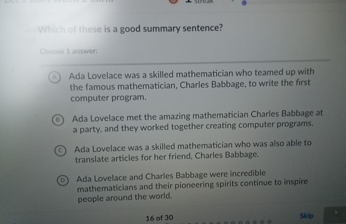 Which of these is a good summary sentence?
Choose 1 answer:
a Ada Lovelace was a skilled mathematician who teamed up with
the famous mathematician, Charles Babbage, to write the first
computer program.
B) Ada Lovelace met the amazing mathematician Charles Babbage at
a party, and they worked together creating computer programs.
Ada Lovelace was a skilled mathematician who was also able to
translate articles for her friend, Charles Babbage.
Ada Lovelace and Charles Babbage were incredible
mathematicians and their pioneering spirits continue to inspire
people around the world.
16 of 30 Skip