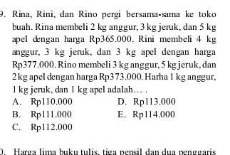 Rina, Rini, dan Rino pergi bersama-sama ke toko
buah. Rina membeli 2 kg anggur, 3 kg jeruk, dan 5 kg
apel dengan harga Rp365.000. Rini membeli 4 kg
anggur, 3 kg jeruk, dan 3 kg apel dengan harga
Rp377.000. Rino membeli 3 kg anggur, 5 kg jeruk, dan
2kg apel dengan harga Rp373.000. Harha 1 kg anggur,
l kg jeruk, dan 1 kg apel adalah… .
A. Rp110.000 D. Rp113.000
B. Rp111.000 E. Rp114.000
C. Rp112.000
D. Harga lima buku tulis, tiga pensil dan dua penggaris