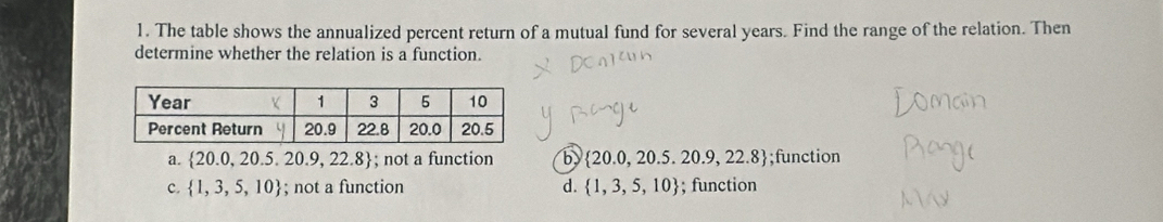 The table shows the annualized percent return of a mutual fund for several years. Find the range of the relation. Then
determine whether the relation is a function.
a.  20.0,20.5,20.9,22.8; not a function b  20.0,20.5.20.9,22.8;function
c.  1,3,5,10; not a function d.  1,3,5,10; function