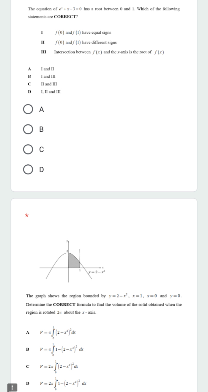 The equation of e^x+x-3=0 has a root between 0 and 1. Which of the following
statements are CORRECT?
I f(0) and f(1) have equal signs
II f(0) and f(1) have different signs
ⅢI Intersection between f(x) and the x-axis is the root of f(x)
A I and II
B I and III
C II and III
D I, II and III
A
B
C
D
*
The graph shows the region bounded by y=2-x^2,x=1,x=0 and y=0.
Determine the CORRECT formula to find the volume of the solid obtained when the
region is rotated 2π about the x - axis.
A V=π ∈t _0^(1(2-x^2))^2dx
B V=π ∈tlimits _0^(11-(2-x^2))^2 d
C V=2π ∈t _0^(1(2-x^2))^2dx
D
! V=2π ∈tlimits _0^(11-(2-x^2))^2 dx