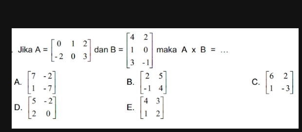 Jika A=beginbmatrix 0&1&2 -2&0&3endbmatrix dan B=beginbmatrix 4&2 1&0 3&-1endbmatrix maka A* B= _
A. beginbmatrix 7&-2 1&-7endbmatrix beginbmatrix 2&5 -1&4endbmatrix beginbmatrix 6&2 1&-3endbmatrix
B.
C.
D. beginbmatrix 5&-2 2&0endbmatrix beginbmatrix 4&3 1&2endbmatrix
E.