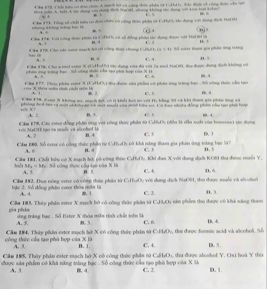 Cầu 172, Chất hữu cơ đơn chức A mạch hờ có công thức phần tử ở C_4H_8O_2 Xác định số công thức cầu tạo
thoa mãn A, biếi A tác dụng với dụng dịch NaOH, những không tác dụng với kim loại kiềm?
Al 4. H. 3. C. 5. D. 6.
Câu 173, Tổng số chất hữu cơ đơn chức có cộng thừc phân tử C_4H_8O_3 *  e   u n v ới dung địch NaOH
nhưng không tráng bạo là
A. 6. n. 5. Q 4 n ) 3
Câu 174, Với công thức phân tử CaH_4O_3 a có số đồng phân tác dụng được với NaOH là
A. 5 B. 4 C. 2 D. 3
Cầu 175, Cho các ester mạch hờ có công thức chung C_nH_6O_2(x≤ 4) Số ester tham gia phân ứng tráng
bạc là C. 4. D. 5.
A. 3. B, 6.
Câu 176. Cho a mol ester X(CaII_10O_2) tác dụng vừa đủ với 2a mol NaOH, thư được dụng dịch khống có
phân ứng tráng bạc . Số công thức cầu tạo phủ hợp của X là
A. 1. B. 2. C. 6. D. 4.
Câu 177. Thủy phân ester X(C_4H_8O_2) thu được sản phẩm có phân ứng tráng bạc . Số công thức cầu tạo
của X thóa mãn tính chất trên là
A. 1. B. 2. C.3. D. 4.
Câu 178, Ester X không no, mạch hổ, có tí khối hơi so với H_3 bằng 50 và khi tham gia phán ứng xà
phỏng hea tạo ra một aldehyde và một muồi của acid hữu cơ. Có bao nhiều đồng phần cầu tạo phủ hợp
với X?
A. 2. B. 5. C. 3. D. 4.
Câu 179, Các ester đồng phân ứng với công thức phân từ C_8H_8O_2 (đều là dẫn xuất của benzene) tác dụng
với NaOH tạo ra muối và alcohol là
A. 2 B. 4 C. 5 D. 3
Câu 180. Số ester có công thức phần từ C_5H_10O_2 có khả năng tham gia phản ứng tráng bạc là?
A. 6 B. 4 C. 3 D. 5
Câu 181. Chất hữu cơ X mạch hở, có công thức C_4H_6O_2. Khi đun X với dung dịch KOH thu được muối Y,
biết M_X Số công thức cầu tạo của X là D. 6.
A. 5. B. 3. C. 4.
Câu 182. Đun nóng ester có công thức phân tử C_5H_10O_2 với dung dịch NaOH, thu được muối và alcohol
bậc 2. Số đồng phân ester thỏa mãn là
A. 4. B. 1 . C. 2. D. 3.
Câu 183. Thủy phân ester X mạch hở có công thức phân tử C_4H_6O_2 sản phẩm thu được có khả năng tham
gia phán
ứng tráng bạc . Số Ester X thỏa mãn tính chất trên là
A. 5. B. 3. C. 6. D. 4.
Câu 184. Thủy phân ester mạch hở X có công thức phân tử C_5H_8O_2 , thu được formic acid và alcohol. Số
công thức cấu tạo phù hợp của X là
A. 3. B. 1. C. 4. D. 5.
Câu 185. Thủy phân ester mạch hở X có công thức phân tử C_4H_8O_2 , thu được alcohol Y. Oxi hoá Y thu
được sản phẩm có khả năng tráng bạc . Số công thức cấu tạo phù hợp của X là
A. 3. B. 4. C. 2. D. 1.