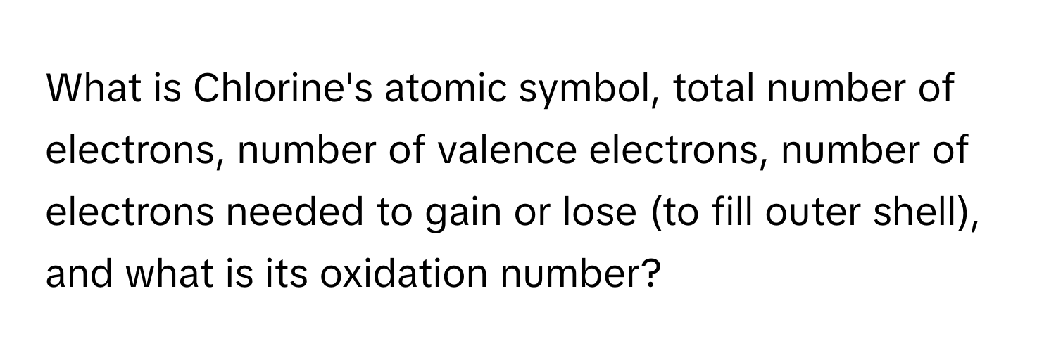 What is Chlorine's atomic symbol, total number of electrons, number of valence electrons, number of electrons needed to gain or lose (to fill outer shell), and what is its oxidation number?