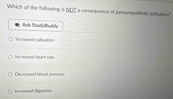 Which of the following is NOT a consequence of parasympathetic activation?
Ask StudyBuddy
Increased salivation
Increased heart rate
Decreased blood pressure
Increased digestion