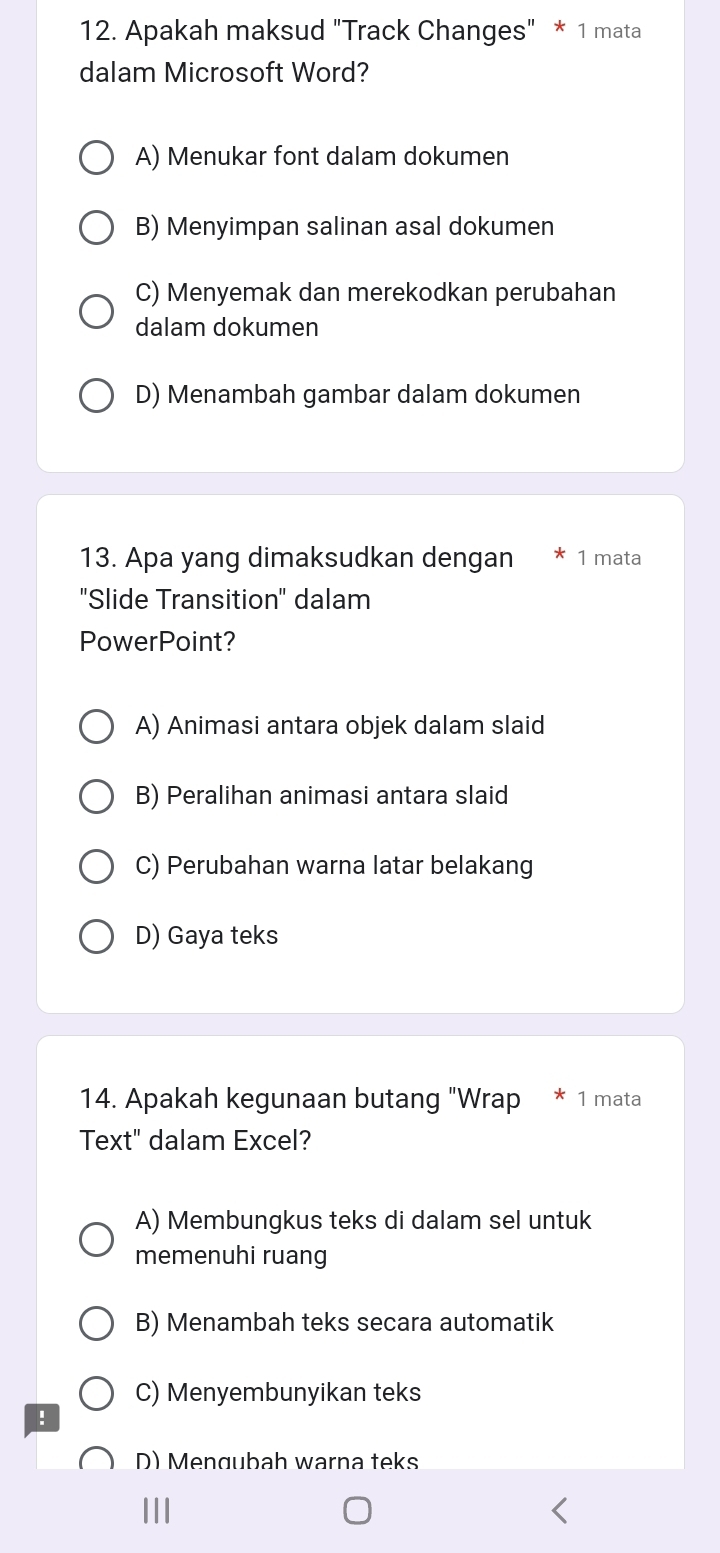 Apakah maksud "Track Changes" * 1 mata
dalam Microsoft Word?
A) Menukar font dalam dokumen
B) Menyimpan salinan asal dokumen
C) Menyemak dan merekodkan perubahan
dalam dokumen
D) Menambah gambar dalam dokumen
13. Apa yang dimaksudkan dengan 1 mata
"Slide Transition" dalam
PowerPoint?
A) Animasi antara objek dalam slaid
B) Peralihan animasi antara slaid
C) Perubahan warna latar belakang
D) Gaya teks
14. Apakah kegunaan butang "Wrap 1 mata
Text" dalam Excel?
A) Membungkus teks di dalam sel untuk
memenuhi ruang
B) Menambah teks secara automatik
C) Menyembunyikan teks
!
D) Mengubah warna teks