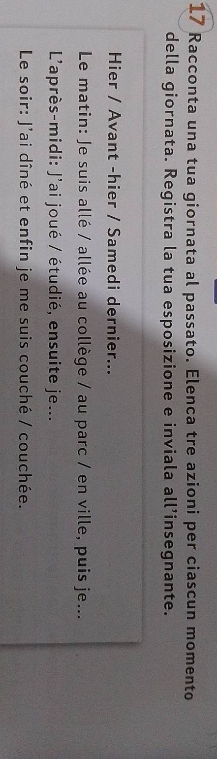 Racconta una tua giornata al passato. Elenca tre azioni per ciascun momento 
della giornata. Registra la tua esposizione e inviala all’insegnante. 
Hier / Avant -hier / Samedi dernier... 
Le matin: Je suis allé / allée au collège / au parc / en ville, puis je... 
L'après-midi: J'ai joué / étudié, ensuite je... 
Le soir: J'ai dîné et enfin je me suis couché / couchée.